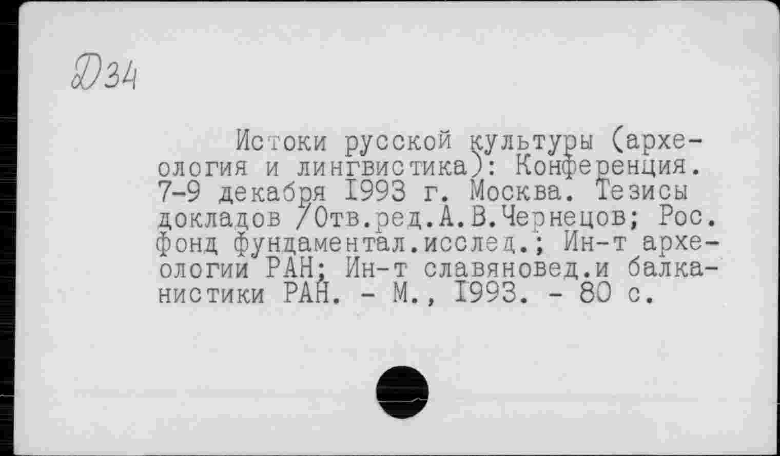 ﻿Истоки русской культуры (археология и лингвистика): Конференция. 7-9 декабря 1993 г. Москва. Тезисы докладов /Отв.ред.А.В.Чернецов; Рос. фонд фундаментал. исслед.'; Ин-т археологии РАН: Ин-т славяновед.и балканистики РАН. - М., 1993. - 80 с.